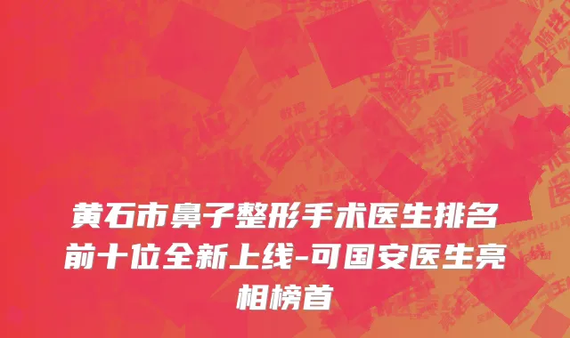 黄石市鼻子整形手术医生排名前十位全新上线-可国安医生亮相榜首