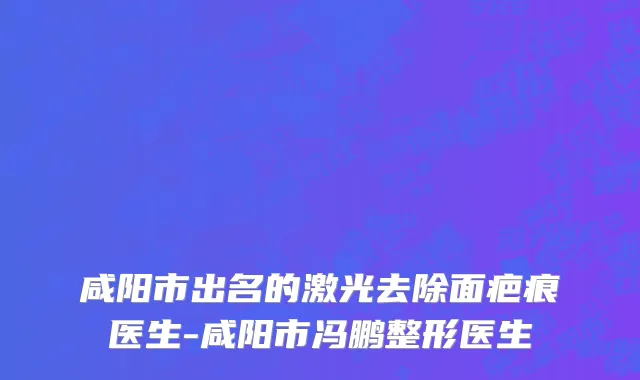 咸阳市出名的激光去除面疤痕医生-咸阳市冯鹏整形医生