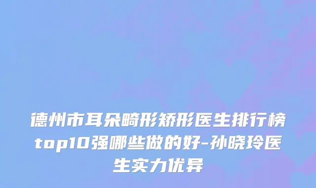 德州市耳朵畸形矫形医生排行榜top10强哪些做的好-孙晓玲医生实力优异