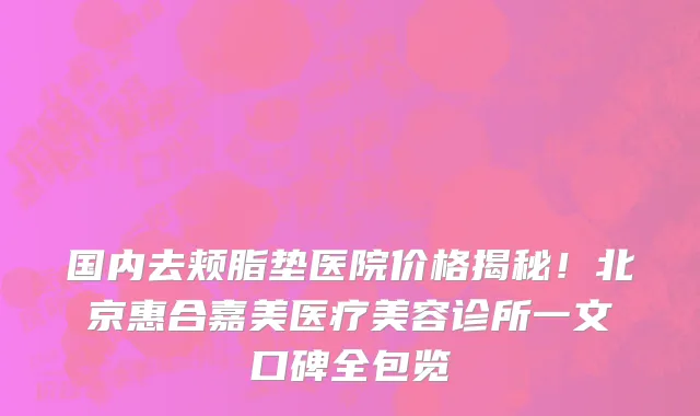 国内去颊脂垫医院价格揭秘!北京惠合嘉美医疗美容诊所一文口碑全包览