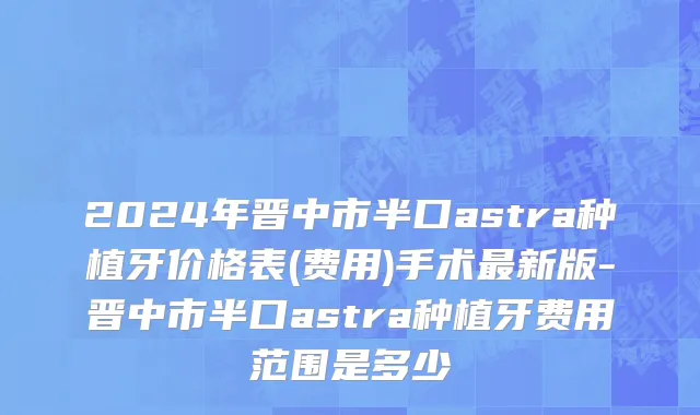 2024年晋中市半口astra种植牙价格表(费用)手术最新版-晋中市半口astra种植牙费用范围是多少