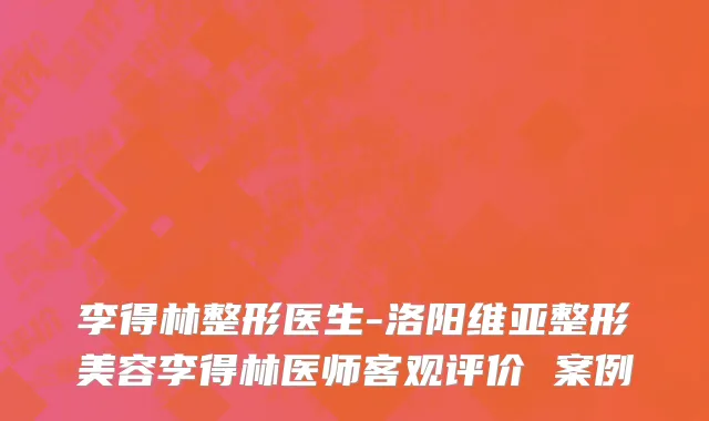 李得林整形医生-洛阳维亚整形美容李得林医师客观评价 案例