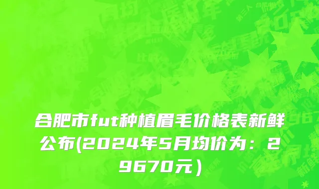 合肥市fut种植眉毛价格表新鲜公布(2024年5月均价为：29670元）