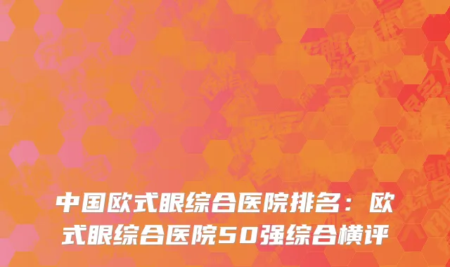 中国欧式眼综合医院排名：欧式眼综合医院50强综合横评