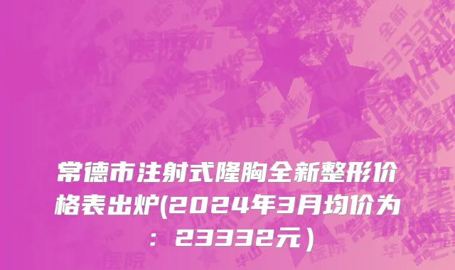 常德市注射式隆胸全新整形价格表出炉(2024年3月均价为：23332元）