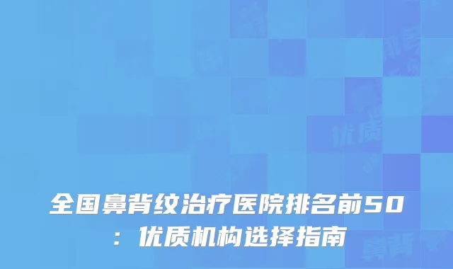 全国鼻背纹治疗医院排名前50：优质机构选择指南