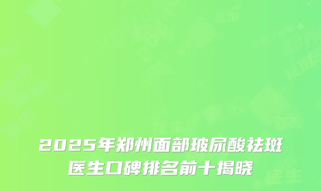 2025年郑州面部玻尿酸祛斑医生口碑排名前十揭晓