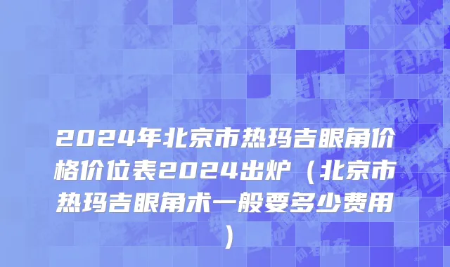 2024年北京市热玛吉眼角价格价位表2024出炉（北京市热玛吉眼角术一般要多少费用）