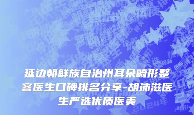 延边朝鲜族自治州耳朵畸形整容医生口碑排名分享-胡沛滋医生严选优质医美