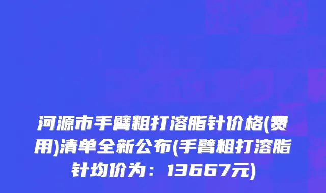 河源市手臂粗打溶脂针价格(费用)清单全新公布(手臂粗打溶脂针均价为：13667元)