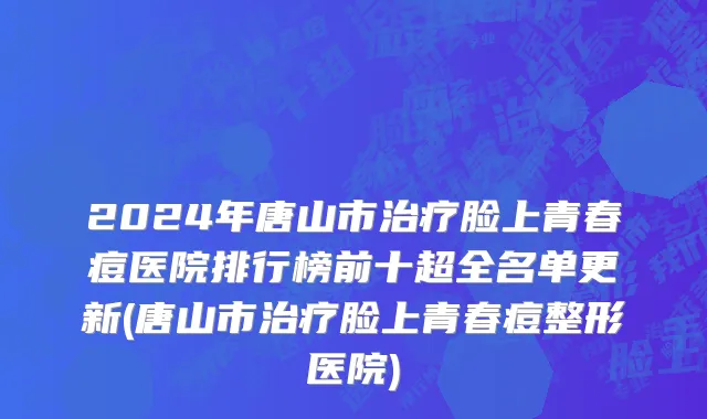 2024年唐山市治疗脸上青春痘医院排行榜前十超全名单更新(唐山市治疗脸上青春痘整形医院)