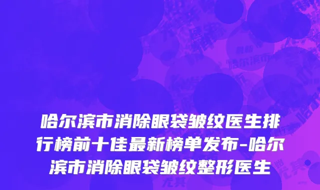 哈尔滨市消除眼袋皱纹医生排行榜前十佳最新榜单发布-哈尔滨市消除眼袋皱纹整形医生