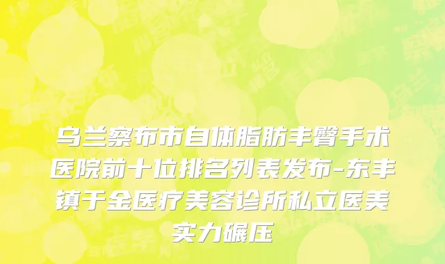乌兰察布市自体脂肪丰臀手术医院前十位排名列表发布-东丰镇于金医疗美容诊所私立医美实力碾压