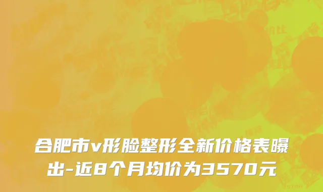 合肥市v形脸整形全新价格表曝出-近8个月均价为3570元