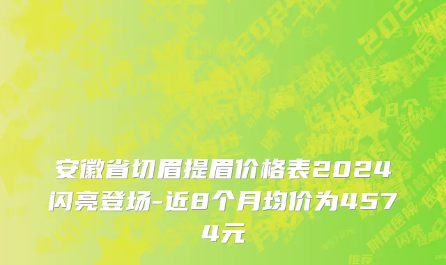 安徽省切眉提眉价格表2024闪亮登场-近8个月均价为4574元