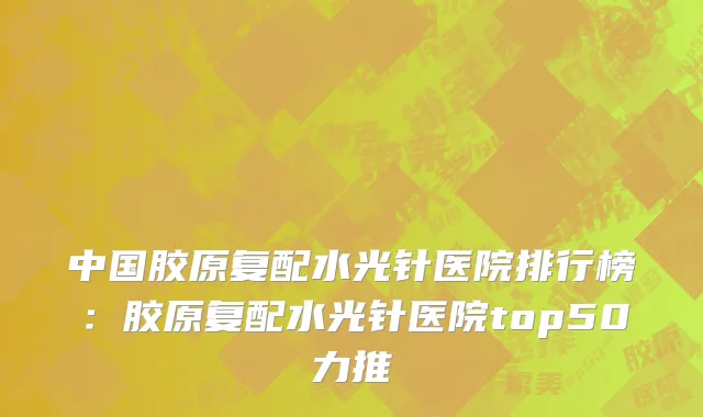 中国胶原复配水光针医院排行榜：胶原复配水光针医院top50力推