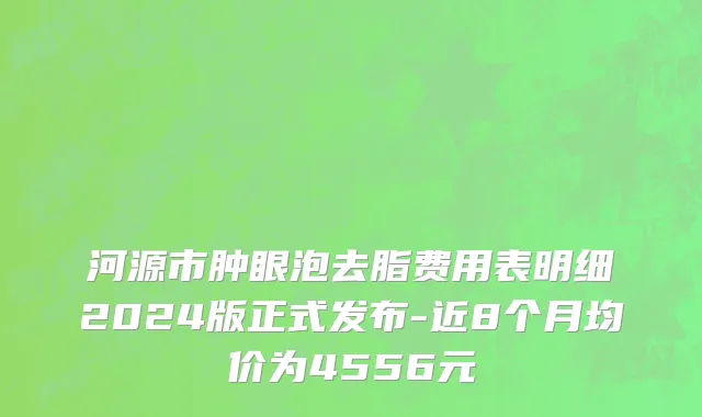 河源市肿眼泡去脂费用表明细2024版正式发布-近8个月均价为4556元