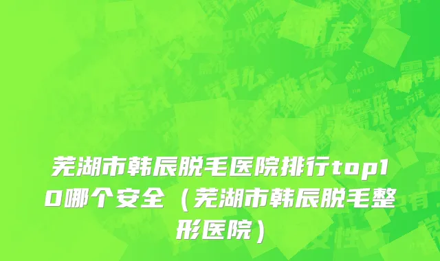 芜湖市韩辰脱毛医院排行top10哪个安全（芜湖市韩辰脱毛整形医院）