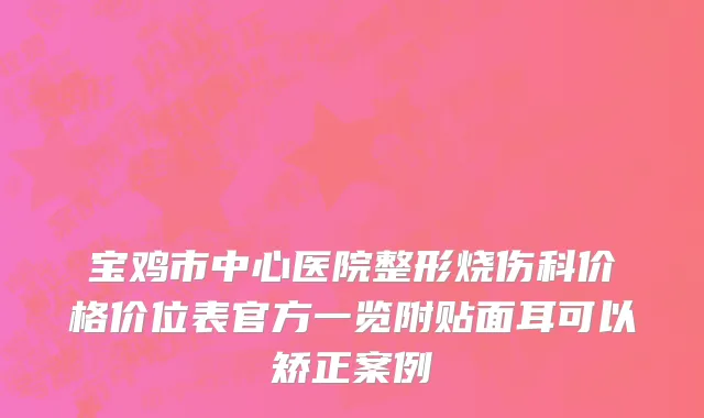 宝鸡市中心医院整形烧伤科价格价位表官方一览附贴面耳可以矫正案例