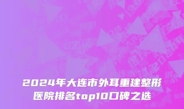 2024年大连市外耳重建整形医院排名top10口碑之选