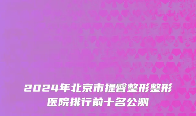 2024年北京市提臀整形整形医院排行前十名公测