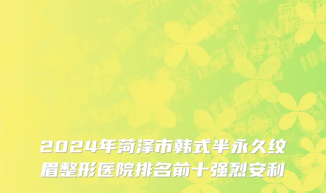2024年菏泽市韩式半永久纹眉整形医院排名前十强烈安利
