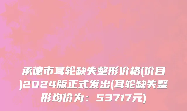 承德市耳轮缺失整形价格(价目)2024版正式发出(耳轮缺失整形均价为：53717元)