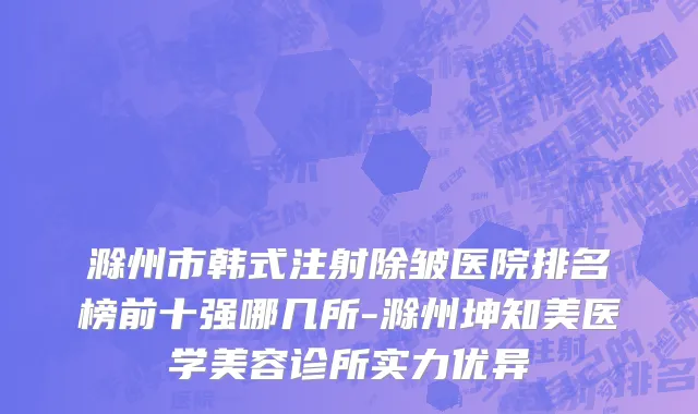 滁州市韩式注射除皱医院排名榜前十强哪几所-滁州坤知美医学美容诊所实力优异