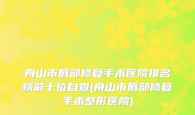 舟山市唇部修复手术医院排名榜前十位自查(舟山市唇部修复手术整形医院)