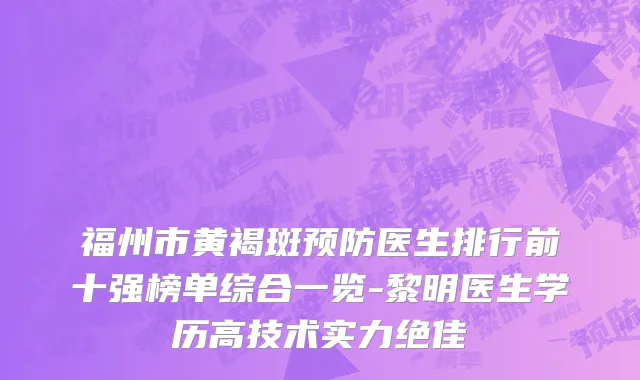 福州市黄褐斑预防医生排行前十强榜单综合一览-黎明医生学历高技术实力绝佳