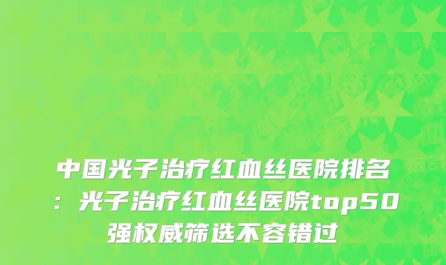 中国光子治疗红血丝医院排名：光子治疗红血丝医院top50强权威筛选不容错过