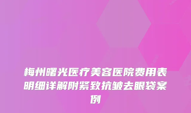 梅州曙光医疗美容医院费用表明细详解附紧致抗皱去眼袋案例