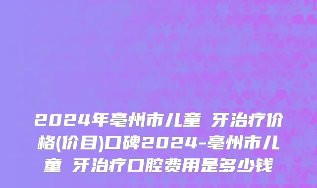 2024年亳州市儿童龍牙治疗价格(价目)口碑2024-亳州市儿童龍牙治疗口腔费用是多少钱