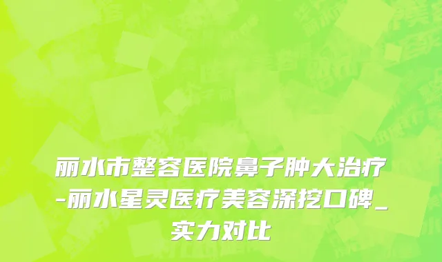 丽水市整容医院鼻子肿大治疗-丽水星灵医疗美容深挖口碑_实力对比