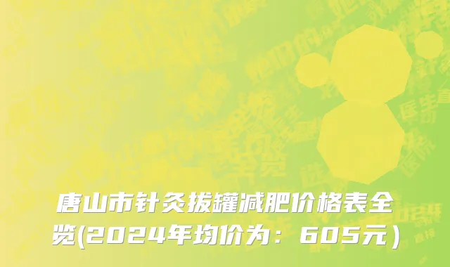 唐山市针灸拔罐减肥价格表全览(2024年均价为：605元）