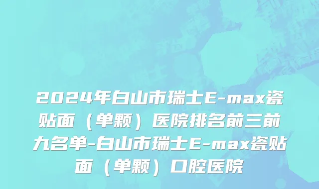 2024年白山市瑞士E-max瓷贴面（单颗）医院排名前三前九名单-白山市瑞士E-max瓷贴面（单颗）口腔医院