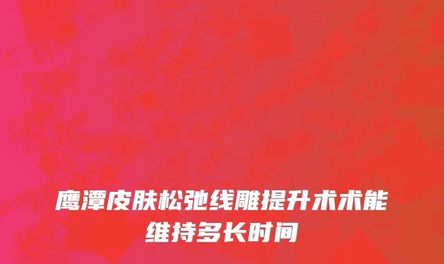 鹰潭皮肤松弛线雕提升术术能维持多长时间