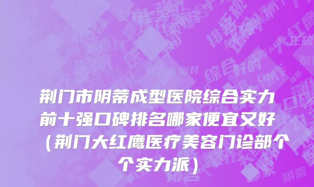 荆门市阴蒂成型医院综合实力前十强口碑排名哪家便宜又好（荆门大红鹰医疗美容门诊部个个实力派）