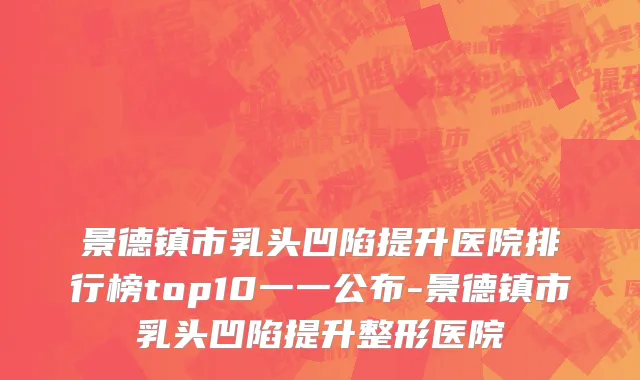 景德镇市乳头凹陷提升医院排行榜top10一一公布-景德镇市乳头凹陷提升整形医院