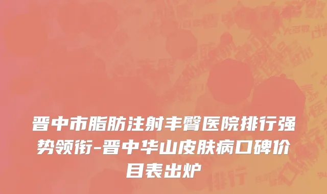 晋中市脂肪注射丰臀医院排行强势领衔-晋中华山皮肤病口碑价目表出炉
