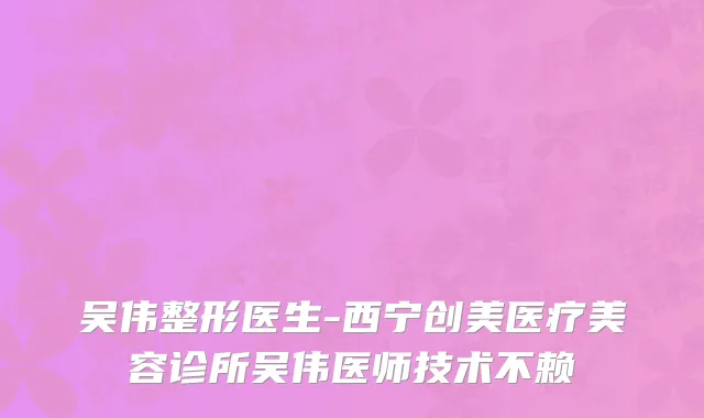 吴伟整形医生-西宁创美医疗美容诊所吴伟医师技术不赖