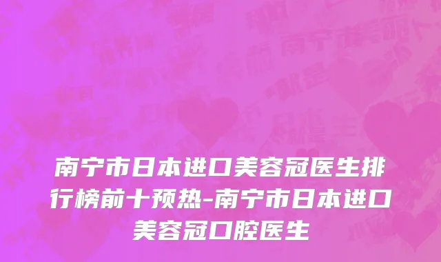 南宁市日本进口美容冠医生排行榜前十预热-南宁市日本进口美容冠口腔医生