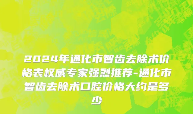 2024年通化市智齿去除术价格表权威专家强烈推荐-通化市智齿去除术口腔价格大约是多少