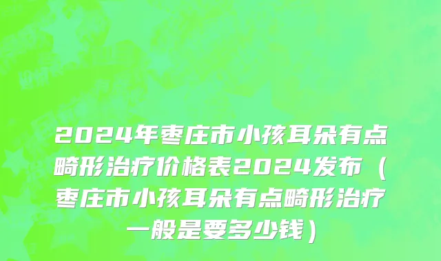 2024年枣庄市小孩耳朵有点畸形治疗价格表2024发布（枣庄市小孩耳朵有点畸形治疗一般是要多少钱）
