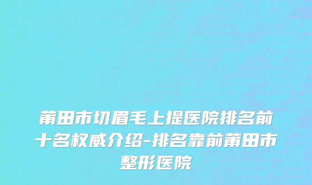 莆田市切眉毛上提医院排名前十名权威介绍-排名靠前莆田市整形医院