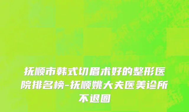 抚顺市韩式切眉术好的整形医院排名榜-抚顺姚大夫医美诊所不退圈