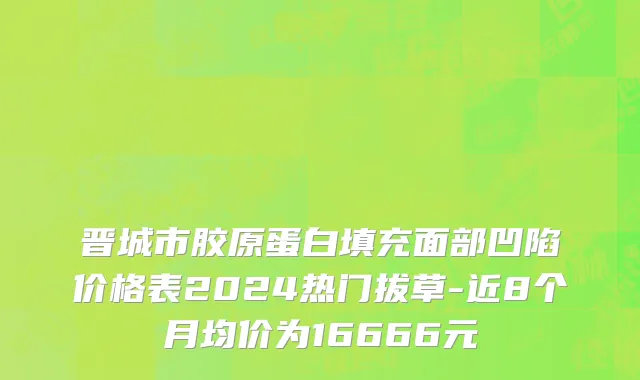 晋城市胶原蛋白填充面部凹陷价格表2024热门拔草-近8个月均价为16666元
