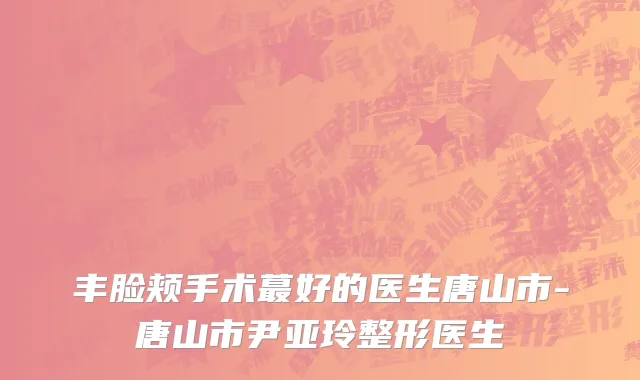 丰脸颊手术蕞好的医生唐山市-唐山市尹亚玲整形医生