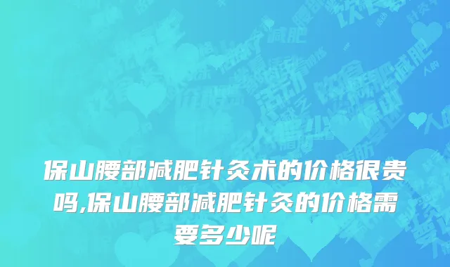 保山腰部减肥针灸术的价格很贵吗,保山腰部减肥针灸的价格需要多少呢