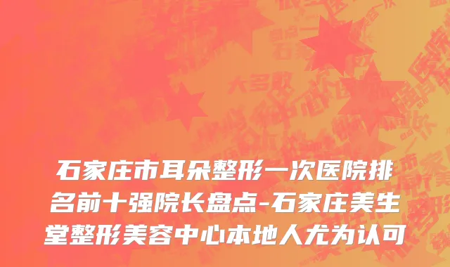 石家庄市耳朵整形一次医院排名前十强院长盘点-石家庄美生堂整形美容中心本地人尤为认可